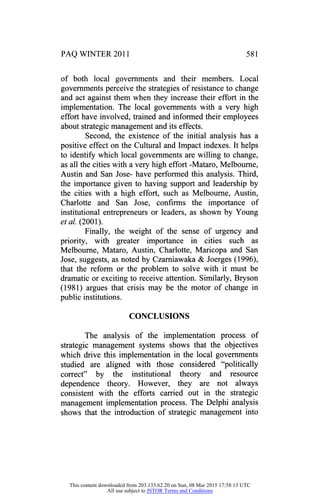 PAQ WINTER 2011 581
of both local governments and their members. Local
governments perceive the strategies of resistance to change
and act against them when they increase their effort in the
implementation. The local governments with a very high
effort have involved, trained and informed their employees
about strategic management and its effects.
Second, the existence of the initial analysis has a
positive effect on the Cultural and Impact indexes. It helps
to identify which local governments are willing to change,
as all the cities with a very high effort -Mataro, Melbourne,
Austin and San Jose- have performed this analysis. Third,
the importance given to having support and leadership by
the cities with a high effort, such as Melbourne, Austin,
Charlotte and San Jose, confirms the importance of
institutional entrepreneurs or leaders, as shown by Young
et al. (2001).
Finally, the weight of the sense of urgency and
priority, with greater importance in cities such as
Melbourne, Mataro, Austin, Charlotte, Maricopa and San
Jose, suggests, as noted by Czarniawaka & Joerges (1996),
that the reform or the problem to solve with it must be
dramatic or exciting to receive attention. Similarly, Biyson
(1981) argues that crisis may be the motor of change in
public institutions.
CONCLUSIONS
The analysis of the implementation process of
strategic management systems shows that the objectives
which drive this implementation in the local governments
studied are aligned with those considered "politically
correct" by the institutional theory and resource
dependence theory. However, they are not always
consistent with the efforts carried out in the strategic
management implementation process. The Delphi analysis
shows that the introduction of strategic management into
This content downloaded from 203.135.62.20 on Sun, 08 Mar 2015 17:58:13 UTC
All use subject to JSTOR Terms and Conditions
 
