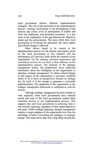 582 PAQ WINTER 2011
local government follows different implementation
strategies. The role of the personnel in the implementation
process -training, involvement in the development of the
mission and vision, level of participation of middle and
front line employees, and personnel awareness- is a key
issue in the explanation of the gap between the objectives
stated and the achievements. The more effort from local
government in involving the personnel, the more impact
and cultural change is achieved.
Other factors found to be crucial in the
implementation process are the priority and urgency given
by the local government to this initiative and the
performance of a previous study about the situation of the
organization. On the contrary, previous experiences and
consultancy services do not show a clear influence on the
implementation process. The structure of the strategic
management system -the perspectives- gives additional
information about the willingness of the organization to
introduce strategic management. To obtain cultural change
in and impact on the organization, a necessary condition
seems to be to have its perspectives focused on strategy
but, by itself, it is not enough to guarantee a successful
implementation. The adaptation of the organization to the
strategic management framework is confirmed as vital for
success.
Although strategic management has been looked on
with suspicion, some local governments have attained
results and none of the local governments studied finds
important barriers to the implementation process. This
suggests that each local government is achieving what it
was actually expecting, regardless of their stated objectives
and goals. Unlike strategic planning, strategic management
requires a major adaption of the organization but it has the
advantage of better overcoming the resistance to strategic
change. The study shows that only a big effort towards the
This content downloaded from 203.135.62.20 on Sun, 08 Mar 2015 17:58:13 UTC
All use subject to JSTOR Terms and Conditions
 