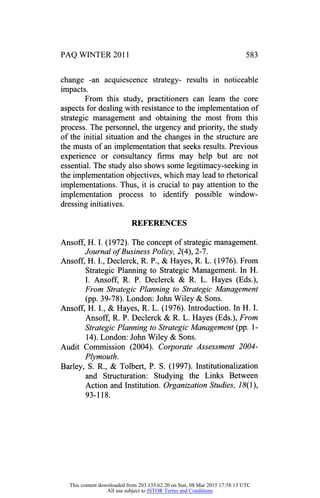 PAQ WINTER 2011 583
change -an acquiescence strategy- results in noticeable
impacts.
From this study, practitioners can learn the core
aspects for dealing with resistance to the implementation of
strategic management and obtaining the most from this
process. The personnel, the urgency and priority, the study
of the initial situation and the changes in the structure are
the musts of an implementation that seeks results. Previous
experience or consultancy firms may help but are not
essential. The study also shows some legitimacy-seeking in
the implementation objectives, which may lead to rhetorical
implementations. Thus, it is crucial to pay attention to the
implementation process to identify possible window
dressing initiatives.
REFERENCES
Ansoff, H. I. (1972). The concept of strategic management.
Journal of Business Policy, 2(4), 2-7.
Ansoff, H. I., Declerck, R. P., & Hayes, R. L. (1976). From
Strategic Planning to Strategic Management. In H.
I. Ansoff, R. P. Declerck & R. L. Hayes (Eds.),
From Strategic Planning to Strategic Management
(pp. 39-78). London: JohnWiley & Sons.
Ansoff, H. I., & Hayes, R. L. (1976). Introduction. In H. I.
Ansoff, R. P. Declerck & R. L. Hayes (Eds.), From
Strategic Planning to Strategic Management (pp. 1
14). London: John Wiley & Sons.
Audit Commission (2004). Corporate Assessment 2004
Ply mouth.
Barley, S. R., & Tolbert, P. S. (1997). Institutionalization
and Structuration: Studying the Links Between
Action and Institution. Organization Studies, 18( 1),
93-118.
This content downloaded from 203.135.62.20 on Sun, 08 Mar 2015 17:58:13 UTC
All use subject to JSTOR Terms and Conditions
 