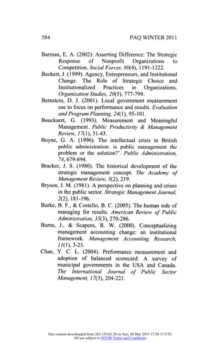 PAQ WINTER 2011
Barman, E. A. (2002). Asserting Difference: The Strategic
Response of Nonprofit Organizations to
Competition. Social Forces, 80(4), 1191-1222.
Beckert, J. (1999). Agency, Entrepreneurs, and Institutional
Change. The Role of Strategic Choice and
Institutionalized Practices in Organizations.
Organization Studies, 20(5), 777-799.
Bernstein, D. J. (2001). Local government measurement
use to focus on performance and results. Evaluation
and Program Planning, 24( 1), 95-101.
Bouckaert, G. (1993). Measurement and Meaningful
Management. Public Productivity & Management
Review, 17(1), 31-43.
Boyne, G. A. (1996). The intellectual crisis in British
public administration: is public management the
problem or the solution?'. Public Administration,
74, 679-694.
Bracker, J. S. (1980). The historical development of the
strategic management concept. The Academy of
Management Review, 5(2), 219.
Bryson, J. M. (1981). A perspective on planning and crises
in the public sector. Strategic Management Journal,
2(2), 181-196.
Burke, B. F., & Costello, B. C. (2005). The human side of
managing for results. American Review of Public
Administration,35(3), 270-286.
Burns, J., & Scapens, R. W. (2000). Conceptualizing
management accounting change: an institutional
framework. Management Accounting Research,
77(1), 3-25.
Chan, Y. C. L. (2004). Preformance measurement and
adoption of balanced scorecard: A survey of
municipal governments in the USA and Canada.
The International Journal of Public Sector
Management, 77(3), 204-221.
This content downloaded from 203.135.62.20 on Sun, 08 Mar 2015 17:58:13 UTC
All use subject to JSTOR Terms and Conditions
 