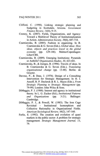 PAQ WINTER 2011
Clifford, C. (1998). Linking strategic planning and
budgeting in Scottsdale, Arizona. Government
Finance Review, 14(A), 9-15.
Cooney, K. (2007). Fields, Organizations, and Agency:
Toward a Multilevel Theory of Institutionalization
in Action. AdministrationSociety, 39(6), 687-718.
Czarniawska, B. (2005). Fashion in organizing. In B.
Czarniawska & G. Sevon (Eds.), Global ideas: How
ideas, objects and practices travel in the global
economy (pp. 129-146). Malmo/Copenhagen:
Liber/CBS.
Czarniawska, B. (2009). Emerging Institutions: Pyramids
or Anthills? Organization Studies, 30, 423-441.
Czarniawska, B., & Joerges, B. (1996). Travels of ideas. In
B. Czarniawska & G. Sevon (Eds.), Translating
organizational change (pp. 13-48). Berlin: de
Gruyter.
Davous, P., & Deas, J. (1976). Design of a Consulting
Intervention for Strategic Management. In H. I.
Ansoff, R. P. Declerck & R. L. Hayes (Eds.), From
Strategic Planning to Strategic Management (pp.
79-99). London: John Wiley & Sons.
DiMaggio, P. J. (1988). Interest and agency in institutional
theory. In L. G. Zucker (Ed.), Institutional Patterns
and Organizations (pp. 3-21). Ballinger:
Cambridge.
DiMaggio, P. J., & Powell, W. (1983). The Iron Cage
Revisited - Institutional Isomorphism and
Collective Rationality in Organizational Fields.
American Sociological Review, 48(2), 147-160.
Ferlie, E. (1992). The creation and evolution of quasi
markets in the public sector: A problem for strategic
management. Strategic Management Journal, 13,
79.
This content downloaded from 203.135.62.20 on Sun, 08 Mar 2015 17:58:13 UTC
All use subject to JSTOR Terms and Conditions
 