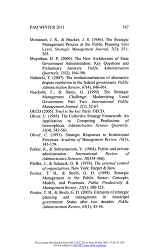 PAQ WINTER 2011
Montanari, J. R., & Bracker, J. S. (1986). The Strategic
Management Process at the Public Planning Unit
Level. Strategic Management Journal, 7(3), 251 -
265.
Moynihan, D. P. (2009). The New Architecture of State
Government Administration: Key Questions and
Preliminary Answers. Public Administration
Quarterly, 33(2), 164-196.
Nabatchi, T. (2007). The institutionalization of alternative
dispute resolution in the federal government. Public
AdministrationReview, 67(4), 646-661.
Naschold, F., & Daley, G. (1999). The Strategic
Management Challenge: Modernizing Local
Government. Part Two. International Public
Management Journal, 2(1), 52-67.
OECD (2005). Trustis thekey.Paris: OECD.
Oliver, C. (1988). The Collective Strategy Framework: An
Application to Competing Predictions of
Isomorphism. Administrative Science Quarterly,
33(4), 543-561.
Oliver, C. (1991). Strategic Responses to Institutional
Processes. Academy of Management Review, 16(1),
145-179.
Parker, R., & Subramanium, V. (1964). Public and private
administration. International Review of
AdministrativeSciences, 30(354-366).
Pfeffer, J., & Salancik, G. R. (1978). The external control
of organizations. New York: Harper & Row.
Poister, T. H., & Streib, G. D. (1999). Strategic
Management in the Public Sector: Concepts,
Models, and Processes. Public Productivity &
Management Review, 22(3), 308-325.
Poister, T. H., & Streib, G. D. (2005). Elements of strategic
planning and management in municipal
government: Status after two decades. Public
Administration Review, (55(1), 45-56.
This content downloaded from 203.135.62.20 on Sun, 08 Mar 2015 17:58:13 UTC
All use subject to JSTOR Terms and Conditions
 