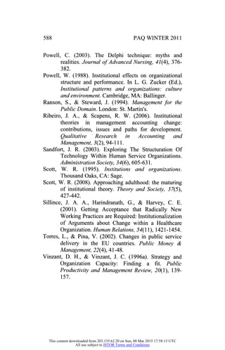 PAQ WINTER 2011
Powell, C. (2003). The Delphi technique: myths and
realities. Journal of Advanced Nursing, 41(4), 376
382.
Powell, W. (1988). Institutional effects on organizational
structure and performance. In L. G. Zucker (Ed.),
Institutional patterns and organizations: culture
and environment. Cambridge, MA: Ballinger.
Ranson, S., & Steward, J. (1994). Management for the
Public Domain. London: St. Martin's.
Ribeiro, J. A., & Scapens, R. W. (2006). Institutional
theories in management accounting change:
contributions, issues and paths for development.
Qualitative Research in Accounting and
Management, 3(2), 94- 111.
Sandfort, J. R. (2003). Exploring The Structuration Of
Technology Within Human Service Organizations.
Administration Society, 34(6), 605-631.
Scott, W. R. (1995). Institutions and organizations.
Thousand Oaks, CA: Sage.
Scott, W. R. (2008). Approaching adulthood: the maturing
of institutional theory. Theory and Society, 37(5),
427-442.
Sillince, J. A. A., Harindranath, G., & Harvey, C. E.
(2001). Getting Acceptance that Radically New
Working Practices are Required: Institutionalization
of Arguments about Change within a Healthcare
Organization. Human Relations, 54( 11), 1421-1454.
Torres, L., & Pina, V. (2002). Changes in public service
delivery in the EU countries. Public Money &
Management, 22(4), 41-48.
Vinzant, D. H., & Vinzant, J. C. (1996a). Strategy and
Organization Capacity: Finding a fit. Public
Productivity and Management Review, 20( 1), 139
157.
This content downloaded from 203.135.62.20 on Sun, 08 Mar 2015 17:58:13 UTC
All use subject to JSTOR Terms and Conditions
 