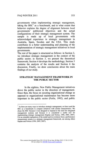 PAQ WINTER 2011 553
governments when implementing strategic management,
taking the BSC1 as a benchmark, and to what extent that
behavior explains the degree of alignment between local
governments' publicized objectives and the actual
configurations of their strategic management system. The
sample is made up of local governments with
acknowledged experience in strategic management in
Australia, Spain, Sweden and the USA. This study
contributes to a better understanding and planning of the
implementation of strategic management initiatives in local
governments.
The rest of the paper is structured as follows: in Section 2,
we introduce strategic management in the context of the
public sector; in Section 3, we present the theoretical
framework; Section 4 develops the methodology; Section 5
contains the analysis of the results and Section 6 the
discussion. Finally, we draw conclusions about the main
findings of our study.
STRATEGIC MANAGEMENT FRAMEWORK IN
THE PUBLIC SECTOR
In the eighties, New Public Management initiatives
drove the public sector in the direction of management.
Since then, the focus on securing organizational change as
opposed to organizational maintenance has become more
important in the public sector (Ferlie, 1992), and public
1
As there are many ways to introduce strategic management, we have used the
BSC as a benchmark to compare initiatives with similar characteristics. We
chose the BSC because it was designed to respond to the need for integrated
management systems and because it is considered a useful tool for
implementing strategic management (Kaplan and Norton, 1996, 2005, 2007).
For an extended explanation of the model and its evolution from a performance
measurement system to a strategic management framework, see among others
Kaplan and Norton (1996, 2005,2007).
This content downloaded from 203.135.62.20 on Sun, 08 Mar 2015 17:58:13 UTC
All use subject to JSTOR Terms and Conditions
 