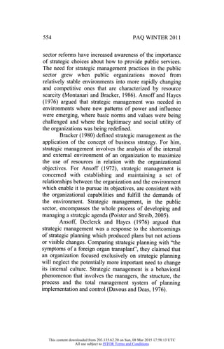 554 PAQ WINTER 2011
sector reforms have increased awareness of the importance
of strategic choices about how to provide public services.
The need for strategic management practices in the public
sector grew when public organizations moved from
relatively stable environments into more rapidly changing
and competitive ones that are characterized by resource
scarcity (Montanari and Bracker, 1986). Ansoff and Hayes
(1976) argued that strategic management was needed in
environments where new patterns of power and influence
were emerging, where basic norms and values were being
challenged and where the legitimacy and social utility of
the organizations was being redefined.
Bracker (1980) defined strategic management as the
application of the concept of business strategy. For him,
strategic management involves the analysis of the internal
and external environment of an organization to maximize
the use of resources in relation with the organizational
objectives. For Ansoff (1972), strategic management is
concerned with establishing and maintaining a set of
relationships between the organization and the environment
which enable it to pursue its objectives, are consistent with
the organizational capabilities and fulfill the demands of
the environment. Strategic management, in the public
sector, encompasses the whole process of developing and
managing a strategic agenda (Poister and Streib, 2005).
Ansoff, Declerck and Hayes (1976) argued that
strategic management was a response to the shortcomings
of strategic planning which produced plans but not actions
or visible changes. Comparing strategic planning with "the
symptoms of a foreign organ transplant", they claimed that
an organization focused exclusively on strategic planning
will neglect the potentially more important need to change
its internal culture. Strategic management is a behavioral
phenomenon that involves the managers, the structure, the
process and the total management system of planning
implementation and control (Davous and Deas, 1976).
This content downloaded from 203.135.62.20 on Sun, 08 Mar 2015 17:58:13 UTC
All use subject to JSTOR Terms and Conditions
 