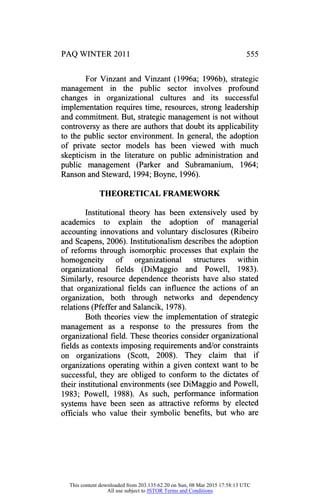 PAQ WINTER 2011 555
For Vinzant and Vinzant (1996a; 1996b), strategic
management in the public sector involves profound
changes in organizational cultures and its successful
implementation requires time, resources, strong leadership
and commitment. But, strategic management is not without
controversy as there are authors that doubt its applicability
to the public sector environment. In general, the adoption
of private sector models has been viewed with much
skepticism in the literature on public administration and
public management (Parker and Subramanium, 1964;
Ranson and Steward, 1994; Boyne, 1996).
THEORETICAL FRAMEWORK
Institutional theory has been extensively used by
academics to explain the adoption of managerial
accounting innovations and voluntary disclosures (Ribeiro
and Scapens, 2006). Institutionalism describes the adoption
of reforms through isomorphic processes that explain the
homogeneity of organizational structures within
organizational fields (DiMaggio and Powell, 1983).
Similarly, resource dependence theorists have also stated
that organizational fields can influence the actions of an
organization, both through networks and dependency
relations (Pfefferand Salancik, 1978).
Both theories view the implementation of strategic
management as a response to the pressures from the
organizational field. These theories consider organizational
fields as contexts imposing requirements and/or constraints
on organizations (Scott, 2008). They claim that if
organizations operating within a given context want to be
successful, they are obliged to conform to the dictates of
their institutional environments (see DiMaggio and Powell,
1983; Powell, 1988). As such, performance information
systems have been seen as attractive reforms by elected
officials who value their symbolic benefits, but who are
This content downloaded from 203.135.62.20 on Sun, 08 Mar 2015 17:58:13 UTC
All use subject to JSTOR Terms and Conditions
 