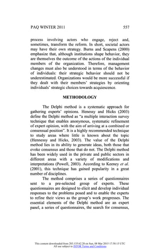 PAQ WINTER 2011 557
process involving actors who engage, reject and,
sometimes, transform the reform. In short, societal actors
may have their own strategy. Burns and Scapens (2000)
emphasize that, although institutions shape behavior, they
are themselves the outcome of the actions of the individual
members of the organization. Therefore, management
changes must also be understood in terms of the behavior
of individuals: their strategic behavior should not be
underestimated. Organizations would be more successful if
they dealt with their members' strategies by orienting
individuals' strategic choices towards acquiescence.
METHODOLOGY
The Delphi method is a systematic approach for
gathering experts' opinions. Henessy and Hicks (2003)
define the Delphi method as "a multiple interaction survey
technique that enables anonymous, systematic refinement
of expert opinion, with the aim of arriving at a combined or
consensual position". It is a highly recommended technique
to study areas where little is known about the topic
(Hennessy and Hicks, 2003). The value of the Delphi
method lies in its ability to generate ideas, both those that
evoke consensus and those that do not. The Delphi method
has been widely used in the private and public sectors in
different areas with a variety of modifications and
interpretations (Powell, 2003). According to Keeney et al.
(2001), this technique has gained popularity in a great
number of disciplines.
The method comprises a series of questionnaires
sent to a pre-selected group of experts. These
questionnaires are designed to elicit and develop individual
responses to the problems posed and to enable the experts
to refine their views as the group's work progresses. The
essential elements of the Delphi method are an expert
panel, a series of questionnaires, the search for consensus,
This content downloaded from 203.135.62.20 on Sun, 08 Mar 2015 17:58:13 UTC
All use subject to JSTOR Terms and Conditions
 