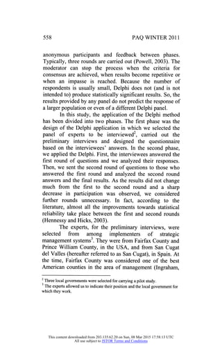 558 PAQ WINTER 2011
anonymous participants and feedback between phases.
Typically, three rounds are carried out (Powell, 2003). The
moderator can stop the process when the criteria for
consensus are achieved, when results become repetitive or
when an impasse is reached. Because the number of
respondents is usually small, Delphi does not (and is not
intended to) produce statistically significant results. So, the
results provided by any panel do not predict the response of
a larger population or even of a different Delphi panel.
In this study, the application of the Delphi method
has been divided into two phases. The first phase was the
design of the Delphi application in which we selected the
panel of experts to be interviewed2, carried out the
preliminary interviews and designed the questionnaire
based on the interviewees' answers. In the second phase,
we applied the Delphi. First, the interviewees answered the
first round of questions and we analyzed their responses.
Then, we sent the second round of questions to those who
answered the first round and analyzed the second round
answers and the final results. As the results did not change
much from the first to the second round and a sharp
decrease in participation was observed, we considered
further rounds unnecessary. In fact, according to the
literature, almost all the improvements towards statistical
reliability take place between the first and second rounds
(Hennessy and Hicks, 2003).
The experts, for the preliminary interviews, were
selected from among implementers of strategic
management systems3. They were from Fairfax County and
Prince William County, in the USA, and from San Cugat
del Valles (hereafter referred to as San Cugat), in Spain. At
the time, Fairfax County was considered one of the best
American counties in the area of management (Ingraham,
2
Three local governments were selected for carrying a pilot study.
3
The experts allowed us to indicate their position and the local government for
which they work.
This content downloaded from 203.135.62.20 on Sun, 08 Mar 2015 17:58:13 UTC
All use subject to JSTOR Terms and Conditions
 