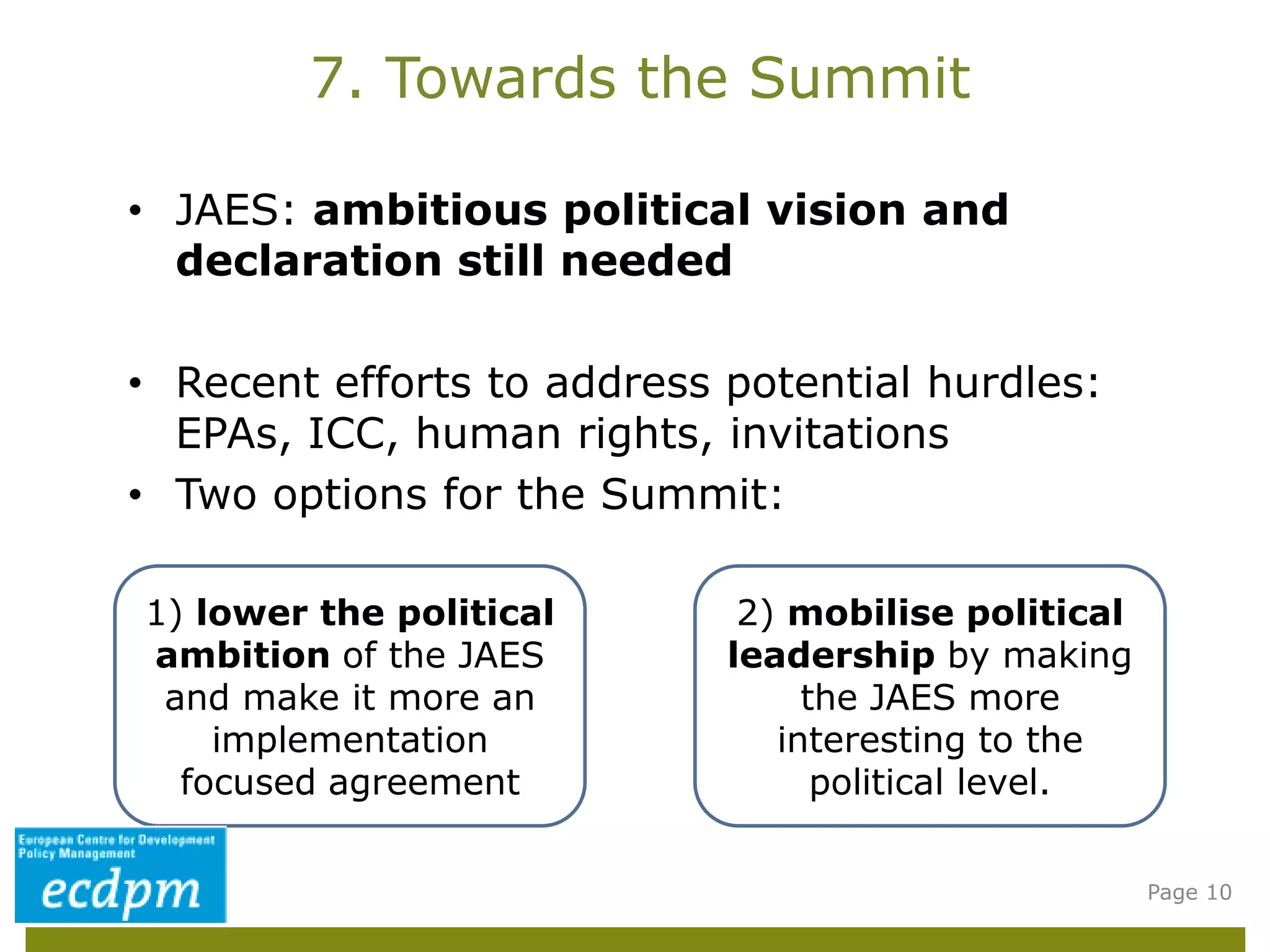 • JAES: ambitious political vision and
declaration still needed
• Recent efforts to address potential hurdles:
EPAs, ICC, human rights, invitations
• Two options for the Summit:
7. Towards the Summit
Page 10
1) lower the political
ambition of the JAES
and make it more an
implementation
focused agreement
2) mobilise political
leadership by making
the JAES more
interesting to the
political level.
 