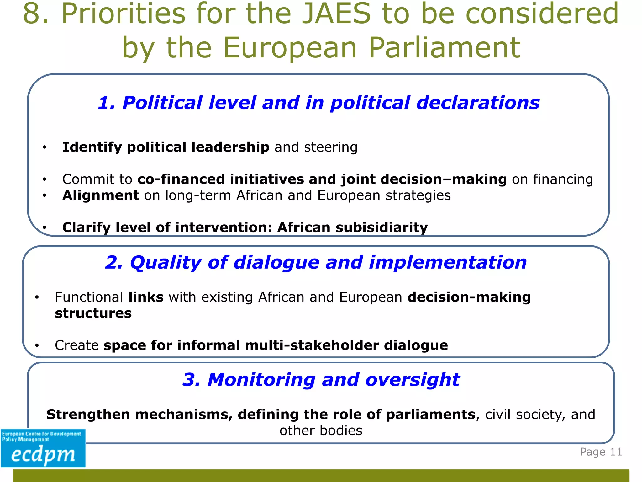8. Priorities for the JAES to be considered
by the European Parliament
Page 11
1. Political level and in political declarations
• Identify political leadership and steering
• Commit to co-financed initiatives and joint decision–making on financing
• Alignment on long-term African and European strategies
• Clarify level of intervention: African subisidiarity
2. Quality of dialogue and implementation
• Functional links with existing African and European decision-making
structures
• Create space for informal multi-stakeholder dialogue
3. Monitoring and oversight
Strengthen mechanisms, defining the role of parliaments, civil society, and
other bodies
 