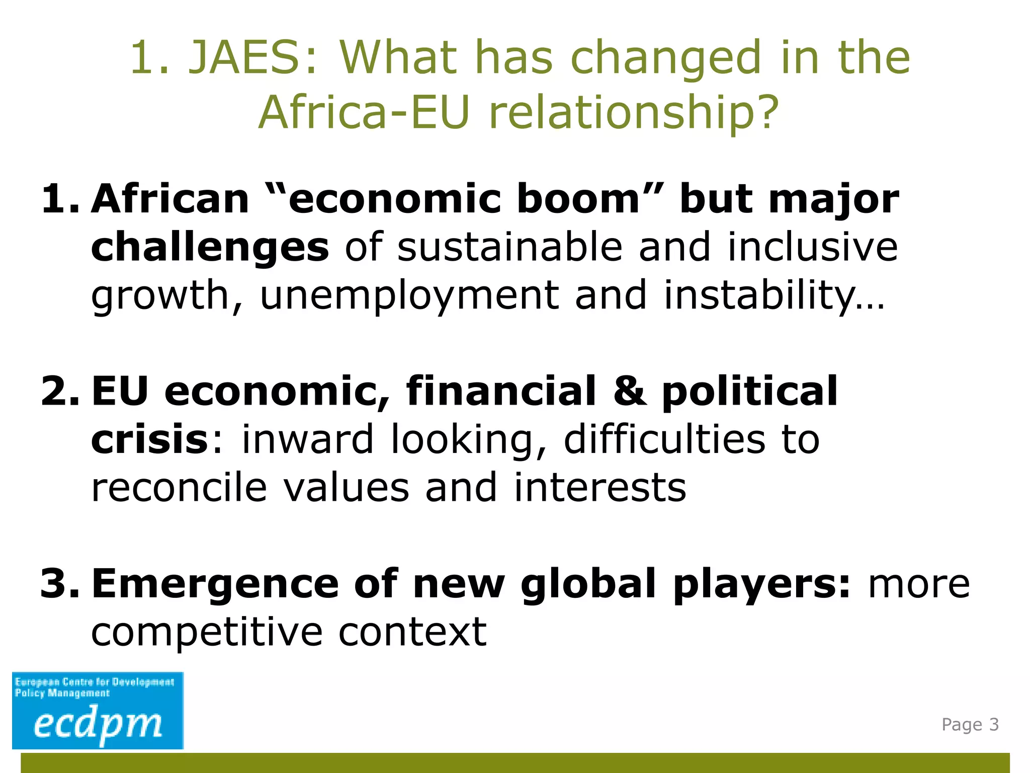 1. JAES: What has changed in the
Africa-EU relationship?
Page 3
1. African “economic boom” but major
challenges of sustainable and inclusive
growth, unemployment and instability…
2. EU economic, financial & political
crisis: inward looking, difficulties to
reconcile values and interests
3. Emergence of new global players: more
competitive context
 