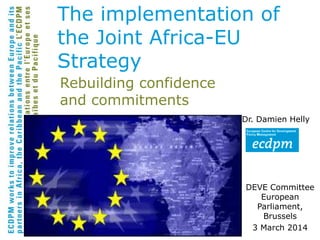 Rebuilding confidence
and commitments
Dr. Damien Helly
DEVE Committee
European
Parliament,
Brussels
3 March 2014
The implementation of
the Joint Africa-EU
Strategy
 