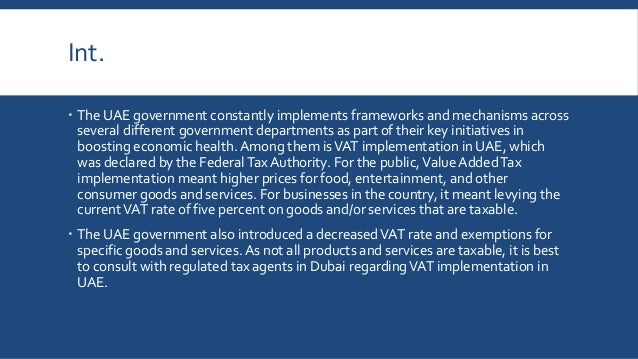 Int.
 The UAE government constantly implements frameworks and mechanisms across
several different government departments as part of their key initiatives in
boosting economic health. Among them isVAT implementation in UAE, which
was declared by the FederalTax Authority. For the public,Value AddedTax
implementation meant higher prices for food, entertainment, and other
consumer goods and services. For businesses in the country, it meant levying the
currentVAT rate of five percent on goods and/or services that are taxable.
 The UAE government also introduced a decreasedVAT rate and exemptions for
specific goods and services. As not all products and services are taxable, it is best
to consult with regulated tax agents in Dubai regardingVAT implementation in
UAE.
 