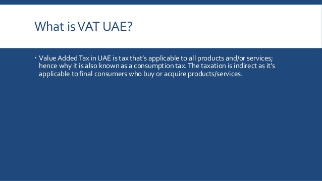 What isVAT UAE?
 Value AddedTax in UAE is tax that’s applicable to all products and/or services;
hence why it is also known as a consumption tax.The taxation is indirect as it’s
applicable to final consumers who buy or acquire products/services.
 