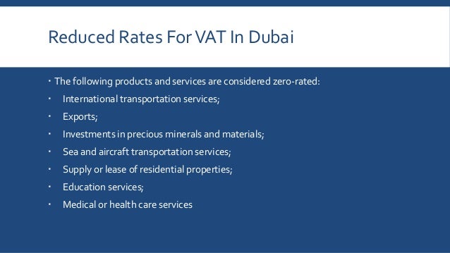 Reduced Rates ForVAT In Dubai
 The following products and services are considered zero-rated:
 International transportation services;
 Exports;
 Investments in precious minerals and materials;
 Sea and aircraft transportation services;
 Supply or lease of residential properties;
 Education services;
 Medical or health care services
 