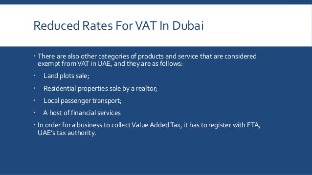 Reduced Rates ForVAT In Dubai
 There are also other categories of products and service that are considered
exempt fromVAT in UAE, and they are as follows:
 Land plots sale;
 Residential properties sale by a realtor;
 Local passenger transport;
 A host of financial services
 In order for a business to collectValue AddedTax, it has to register with FTA,
UAE’s tax authority.
 