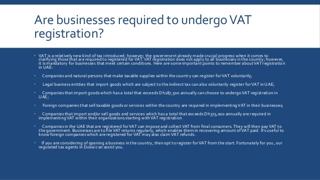 Are businesses required to undergoVAT
registration?
 VAT is a relatively new kind of tax introduced; however, the government already made crucial progress when it comes to
clarifying those that are required to registered forVAT.VAT registration does not apply to all businesses in the country; however,
it is mandatory for businesses that meet certain conditions. Here are some important points to remember aboutVAT registration
in UAE:
 Companies and natural persons that make taxable supplies within the country can register forVAT voluntarily;
 Legal business entities that import goods which are subject to the indirect tax can also voluntarily register forVAT in UAE;
 Companies that import goods which has a total that exceeds Dh187,500 annually can choose to undergoVAT registration in
UAE;
 Foreign companies that sell taxable goods or services within the country are required in implementingVAT in their businesses;
 Companies that import and/or sell goods and services which has a total that exceeds Dh375,000 annually are required in
implementingVAT within their organizations starting withVAT registration
 Companies in the UAE that are registered forVAT can impose and collectVAT from final consumers.They will then payVAT to
the government. Businesses are to fileVAT returns regularly, which enables them in recovering amount ofVAT paid. It’s useful to
know foreign companies which are registered forVAT may also claimVAT refunds.
 If you are considering of opening a business in the country, then opt to register forVAT from the start. Fortunately for you, our
regulated tax agents in Dubai can assist you.
 