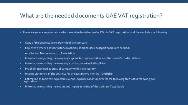 What are the needed documents UAEVAT registration?
 There are several requirements which are to be furnished to the FTA forVAT registration, and they include the following:
 Copy of the business license/permit of the company
 Copies of owners’ passports (for companies, shareholders’ passport copies are needed)
 Articles and Memorandum of Association
 Information regarding the company’s appointed representative and the person’s contact details
 Information regarding the company’s bank account including IBAN
 Proof of registered address of company within the country
 Income statement of the business for the past twelve months if available
 Estimation of business’ expected revenue, expenses and turnover for the following thirty days followingVAT
registration
 Information regarding the export and import activities of the business if applicable
 