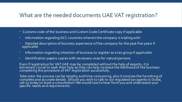 What are the needed documents UAEVAT registration?
 Customs code of the business andCustom Code Certificate copy if applicable
 Information regarding GCC countries wherein the company is trading with
 Detailed description of business experience of the company for the past five years if
applicable
 Information regarding intention of business to register as a tax group if applicable
 Identification papers copies with necessary visas for natural persons
Even if registration forVAT UAE may be completed without the help of experts, it is
extremely crucial to seek their help as they can help increase the likelihood of the business
completing the procedure ofVAT registration successfully.
Take note: the process can be lengthy and time-consuming, plus it involves the furnishing of
complete and accurate details. Should you wish to talk to our regulated tax agents in Dubai,
call us today to book a consultation!We would love to hear from you and understand your
specific needs and requirements.
 