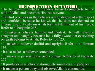 THEIMPLICATION OFTAWHIDTHEIMPLICATION OFTAWHIDThe believer in tawhid surrenders himself completely to theThe believer in tawhid surrenders himself completely to the
will of Allah and becomes His true servant.will of Allah and becomes His true servant.
 Tawhid produces in the believer a high degree of self- respectTawhid produces in the believer a high degree of self- respect
and confident because he knows that he does not depend onand confident because he knows that he does not depend on
anyone else but only on Allah for the fulfillment of his needs.anyone else but only on Allah for the fulfillment of his needs.
Refer to al baqarah: 218Refer to al baqarah: 218
 It makes a believer humble and modest. He will never beIt makes a believer humble and modest. He will never be
arrogant and haughty because he is fully aware that everythingarrogant and haughty because he is fully aware that everything
on earth belongs to Allah. Refer to hud: 23.on earth belongs to Allah. Refer to hud: 23.
 It makes a believer dutiful and upright. Refer to al ‘Imran:It makes a believer dutiful and upright. Refer to al ‘Imran:
114.114.
 It also makes a believer contended.It also makes a believer contended.
 It makes a person brave and courage. Refer to al baqarah:It makes a person brave and courage. Refer to al baqarah:
277.277.
 It produces in a believer strong determination and patience.It produces in a believer strong determination and patience.
 It makes a person obey and observe Allah’s commands.It makes a person obey and observe Allah’s commands.
 