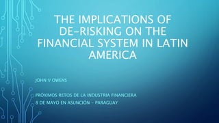 THE IMPLICATIONS OF
DE-RISKING ON THE
FINANCIAL SYSTEM IN LATIN
AMERICA
JOHN V OWENS
PRÓXIMOS RETOS DE LA INDUSTRIA FINANCIERA
8 DE MAYO EN ASUNCIÓN - PARAGUAY
 