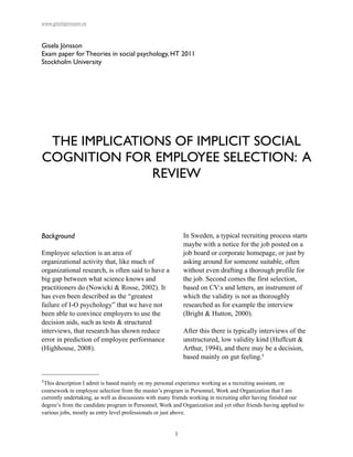 www.giselajonsson.se


Gisela Jönsson
Exam paper for Theories in social psychology, HT 2011
Stockholm University




 THE IMPLICATIONS OF IMPLICIT SOCIAL
COGNITION FOR EMPLOYEE SELECTION: A
               REVIEW



Background                                                  In Sweden, a typical recruiting process starts
                                                            maybe with a notice for the job posted on a
Employee selection is an area of                            job board or corporate homepage, or just by
organizational activity that, like much of                  asking around for someone suitable, often
organizational research, is often said to have a            without even drafting a thorough profile for
big gap between what science knows and                      the job. Second comes the first selection,
practitioners do (Nowicki & Rosse, 2002). It                based on CV:s and letters, an instrument of
has even been described as the “greatest                    which the validity is not as thoroughly
failure of I-O psychology” that we have not                 researched as for example the interview
been able to convince employers to use the                  (Bright & Hutton, 2000).
decision aids, such as tests & structured
interviews, that research has shown reduce                  After this there is typically interviews of the
error in prediction of employee performance                 unstructured, low validity kind (Huffcutt &
(Highhouse, 2008).                                          Arthur, 1994), and there may be a decision,
                                                            based mainly on gut feeling.1


1This description I admit is based mainly on my personal experience working as a recruiting assistant, on
coursework in employee selection from the master’s program in Personnel, Work and Organization that I am
currently undertaking, as well as discussions with many friends working in recruiting after having finished our
degree’s from the candidate program in Personnel, Work and Organization and yet other friends having applied to
various jobs, mostly as entry level professionals or just above.


                                                        1
 