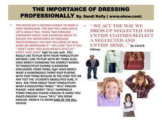 THE IMPORTANCE OF DRESSING
PROFESSIONALLY By. Sandi Kelly ( www.ehow.com)
 YOU NEVER GET A SECOND CHANCE TO MAKE A
FIRST IMPRESSION. THE WAY YOU LOOK SAYS A
LOT A ABOUT YOU. THOSE TWO FAMILIAR
STATEMENT PROVE THAT EVERYONE NEEDS TO
REALIZE THE IMPORTANCE OF DRESSING
PROFESSIONALLY. THE WAY YOU DRESS UP WILL
MAKE AN IMPRESSION IF “ YOU CARE” BUT IF YOU
“ DON’T CARE” YOU ALSO WEAR A STYLE OF “
DON’T CARE LOOK” Sigh! So sad; well, YOU
REALLY LIKE TO PLAY WITH YOUR THINGS/STUFF
ANYWAY, I LIKE TO PLAY WITH MY THING ALSO.
HAVE MERCY! CHANGING THE CORRECT WORDS
TO THINGS/STUFF DURING CLASSROOM
DISCUSSION. POOR THING, Sigh! HAVE MERCY,
WHAT A HUMONGOUS THING! KEEP PLAYING
WITH THAT THING BECAUSE IN THE STATE TEST OR
ANY TEST THE STUDENTS ABSOLUTELY SURE, IT
WILL ASK THEM ABOUT YOUR THINGS/STUFF.
WHAT A DISGUSTING THING! “ YA’LL” ENGLISH
PLEASE! HAVE MERCY “YA’LL” HUMONGUS
THING! ENGLISH! PLEASE! ENGLISH IS HARD/ YOU
FAILED ENGLISH! Funny “YA’LL” YOU SPEAK
ENGLISH. FROM A T.V SHOW KING OF THE HILL.
HEHEHE
• “ WE ACT THE WAY WE
DRESS UP NEGLECTED AND
UNTIDY CLOTHES REFLECT
A NEGLECTED AND
UNTIDY MIND…” by. Carol B.
Hillman
 