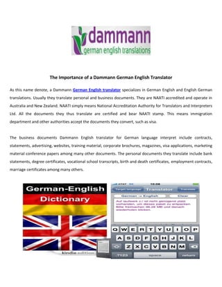 The Importance of a Dammann German English Translator

As this name denote, a Dammann German English translator specializes in German English and English German
translations. Usually they translate personal and business documents. They are NAATI accredited and operate in
Australia and New Zealand. NAATI simply means National Accreditation Authority for Translators and Interpreters
Ltd. All the documents they thus translate are certified and bear NAATI stamp. This means immigration
department and other authorities accept the documents they convert, such as visa.


The business documents Dammann English translator for German language interpret include contracts,
statements, advertising, websites, training material, corporate brochures, magazines, visa applications, marketing
material conference papers among many other documents. The personal documents they translate include bank
statements, degree certificates, vocational school transcripts, birth and death certificates, employment contracts,
marriage certificates among many others.
 