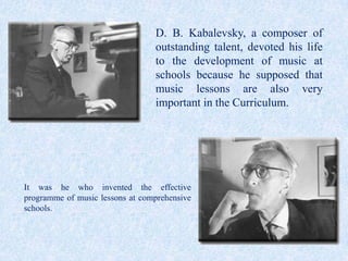 D. B. Kabalevsky, a composer of
                                 outstanding talent, devoted his life
                                 to the development of music at
                                 schools because he supposed that
                                 music lessons are also very
                                 important in the Curriculum.




It was he who invented the effective
programme of music lessons at comprehensive
schools.
 