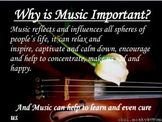 Why is Music Important?
Music reflects and influences all spheres of
people’s life, it can relax and
inspire, captivate and calm down, encourage
and help to concentrate, make us sad and
happy.



  And Music can help to learn and even cure
us.
 