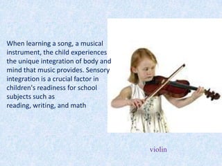 When learning a song, a musical
instrument, the child experiences
the unique integration of body and
mind that music provides. Sensory
integration is a crucial factor in
children's readiness for school
subjects such as
reading, writing, and math




                                     violin
 