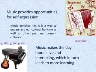 Music provides opportunities
    for self-expression
       Music enriches life; it is a way to
       understand our cultural heritage as
       well as other past and present
       cultures.
                                                accordion
guitar; grand piano
                         Music makes the day
                         more alive and
                         interesting, which in turn
                         leads to more learning
 