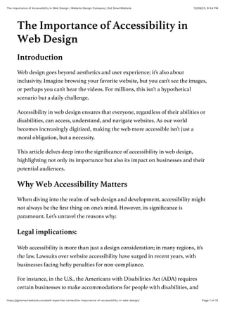 12/08/23, 8:54 PM
The Importance of Accessibility in Web Design | Website Design Company | Get SmartWebsite
Page 1 of 15
https://getsmartwebsite.com/web-expertise-center/the-importance-of-accessibility-in-web-design/
The Importance of Accessibility in
Web Design
Introduction
Web design goes beyond aesthetics and user experience; it’s also about
inclusivity. Imagine browsing your favorite website, but you can’t see the images,
or perhaps you can’t hear the videos. For millions, this isn’t a hypothetical
scenario but a daily challenge.
Accessibility in web design ensures that everyone, regardless of their abilities or
disabilities, can access, understand, and navigate websites. As our world
becomes increasingly digitized, making the web more accessible isn’t just a
moral obligation, but a necessity.
This article delves deep into the significance of accessibility in web design,
highlighting not only its importance but also its impact on businesses and their
potential audiences.
Why Web Accessibility Matters
When diving into the realm of web design and development, accessibility might
not always be the first thing on one’s mind. However, its significance is
paramount. Let’s unravel the reasons why:
Legal implications:
Web accessibility is more than just a design consideration; in many regions, it’s
the law. Lawsuits over website accessibility have surged in recent years, with
businesses facing hefty penalties for non-compliance.
For instance, in the U.S., the Americans with Disabilities Act (ADA) requires
certain businesses to make accommodations for people with disabilities, and
 
