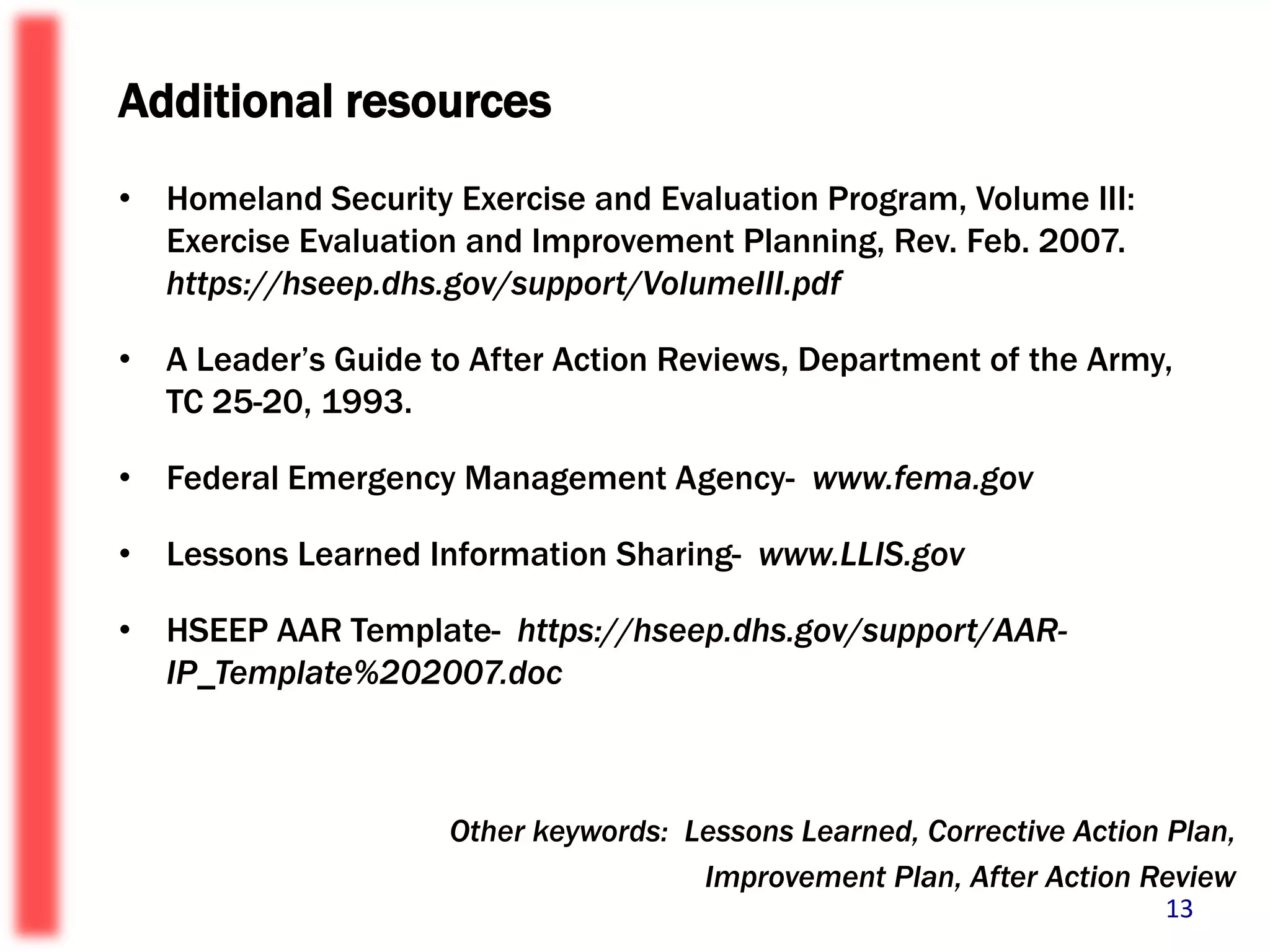 Additional resourcesHomeland Security Exercise and Evaluation Program, Volume III: Exercise Evaluation and Improvement Planning, Rev. Feb. 2007.  https://hseep.dhs.gov/support/VolumeIII.pdf A Leader’s Guide to After Action Reviews, Department of the Army, TC 25-20, 1993.Federal Emergency Management Agency-  www.fema.gov Lessons Learned Information Sharing-  www.LLIS.gov HSEEP AAR Template-  https://hseep.dhs.gov/support/AAR-IP_Template%202007.doc Other keywords:  Lessons Learned, Corrective Action Plan,       Improvement Plan, After Action Review13