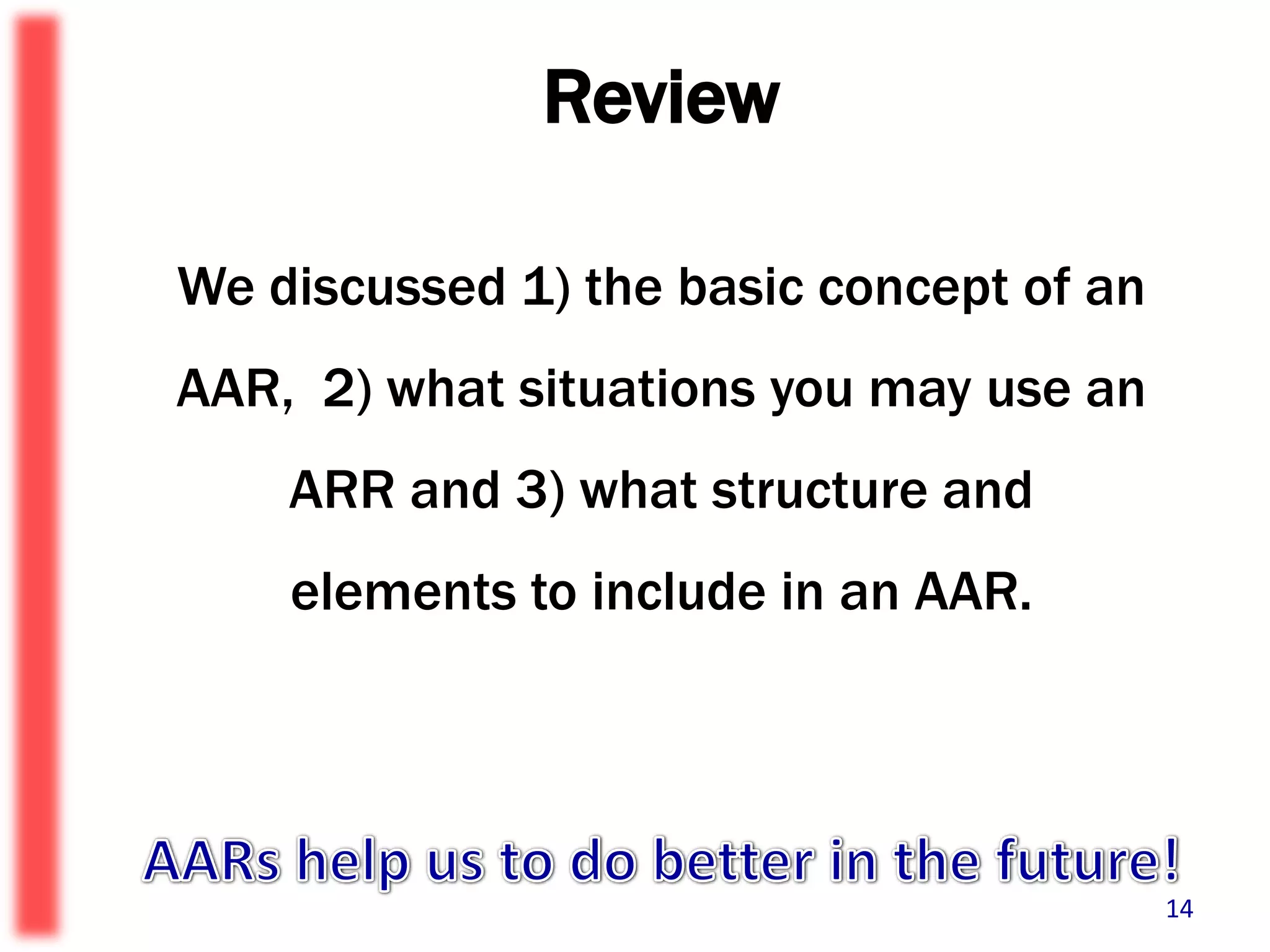 ReviewWe discussed 1) the basic concept of an AAR,  2) what situations you may use an ARR and 3) what structure and elements to include in an AAR.AARs help us to do better in the future!14
