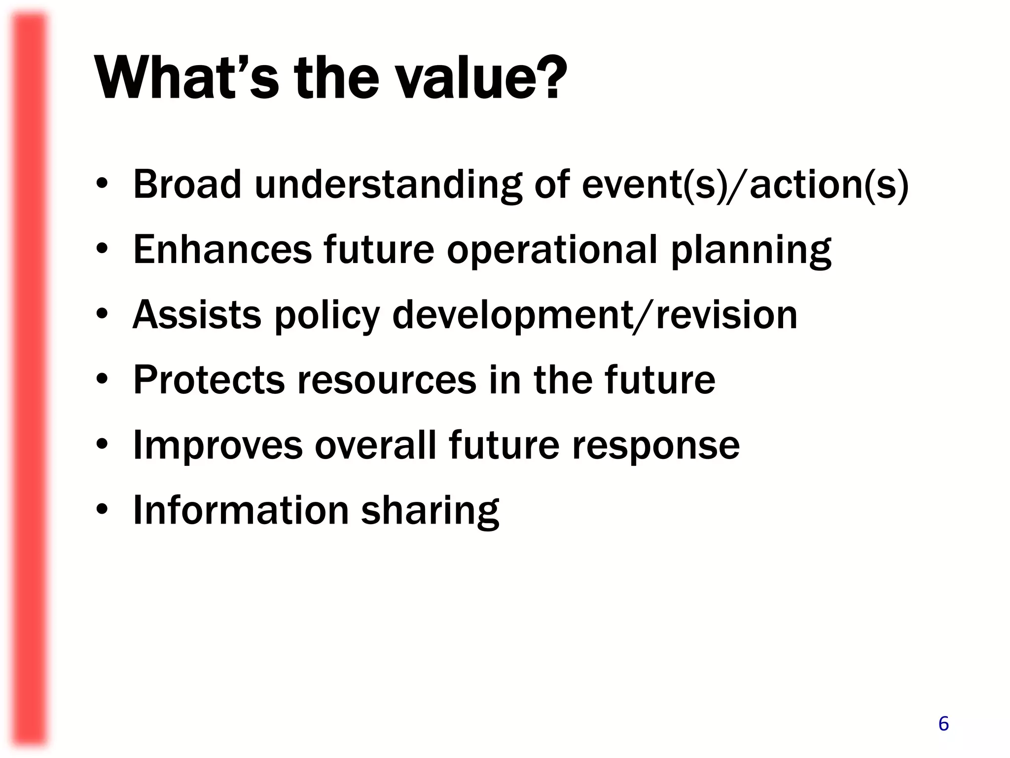 What’s the value?Broad understanding of event(s)/action(s)Enhances future operational planningAssists policy development/revisionProtects resources in the futureImproves overall future responseInformation sharing 6
