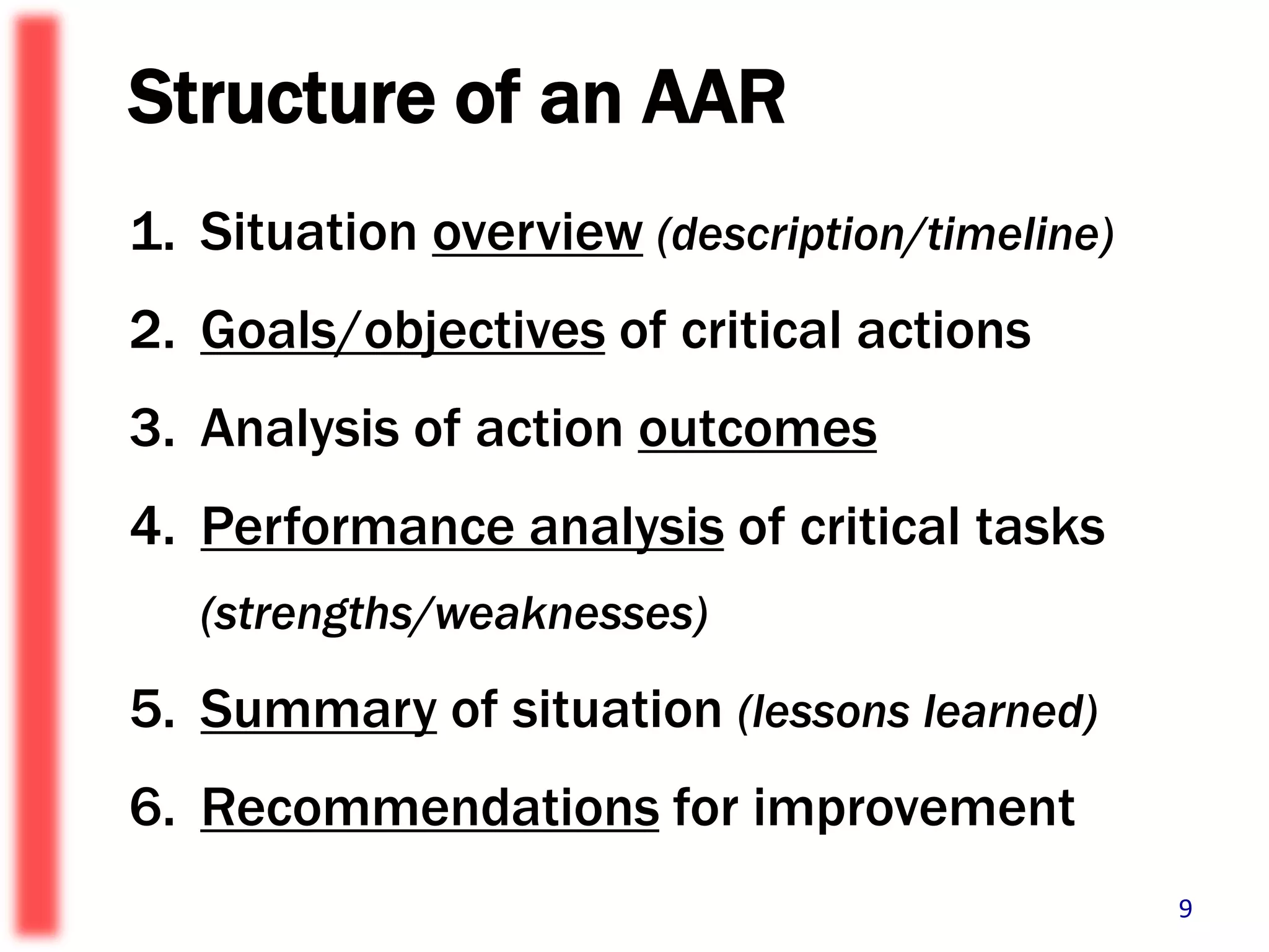 Structure of an AAR Situation overview(description/timeline)  Goals/objectives of critical actionsAnalysis of action outcomesPerformance analysis of critical tasks (strengths/weaknesses) Summary of situation (lessons learned)Recommendations for improvement9