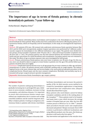 Creative Commons 4.0
The importance of age in terms of fistula patency in chronic
hemodialysis patients: 7-year follow-up
Ferhat Borulua
, Bilgehan Erkuta,*
a
Department of Cardiovascular Surgery, Medical Faculty, Atatürk University, Erzurum, Turkey.
* Corresponding author: Bilgehan Erkut
Mailing address: Department of Cardiovascular Surgery, Medical
Faculty, Atatürk University, Erzurum, Turkey.
E-mail: bilgehanerkut@yahoo.com
Received: 25 November 2020 / Accepted: 14 December 2020
INTRODUCTION
The number of patients undergoing hemodialysis is
gradually increasing due to prolonged life span, imbal-
ances in socio-economic conditions, increases in drug
consumption, and infectious diseases. It is important
to ensure that arteriovenous fistulas remain open
without any complications due to reasons such as high
comorbid conditions and the need for long-term dura-
bility in dialysis patients. Creating an autogenous arte-
riovenous fistula in patients with chronic renal failure
Research Article
facilitates hemodialysis and increases the patient’s
quality of life. An ideal vascular access method to be
created for hemodialysis applications is long-lasting
and should have low complication rates, adequate
should allow blood flow to pass.
Many patients who need dialysis cannot be kidney
transplant candidates and die in the waiting phase of
the transplant [1-3]
. These patients need to be hospital-
ized many times a year, which increases the average
number of hospital days per year. After the first AVF
creation process of Brescia et al. in 1966 [4]
, hemodi-
alysis procedures became easier and complications
decreased and patients’ lifespan increased. Even if AVF
creation is performed in different localizations and
using different products over the years, this fistula ap-
plication is still used as the first option [3,4]
.
Any intervention and application to the vascular struc-
Abstract
Background: Patients with kidney failure need dialysis until transplant or die. Hemodialysis is one of the pre-
ferred methods for these patients. Many studies have been conducted on the factors affecting the patency of ar-
teriovenous fistulas, which are frequently used for hemodialysis. In this study, we investigated the importance
of age.
Methods: 442 patients (256 men, 186 women) who underwent arteriovenous fistula operation between May
2013 and Oct 2020 were retrospectively analyzed. Surgical operations were performed by 5 different cardio-
vascular surgeons for hemodialysis in two different institutions in our region. The patients were divided into
two groups, Group I (number of patients under 40 years old; n = 201) and Group II (number of patients over
40 years old; n = 241). The primary patency was the time interval between the formation of arteriovenous
fistula and any intervention for initial thrombosis and recanalization. Secondary patency was not evaluated in
this study. The effects of age on primary exposure rates were investigated for both groups.
Results: Primary arteriovenous fistula patency rates were lower in patients over 40 years of age. For this rea-
son, more care should be taken in surgery to create fistulas in patients over the age of 40, and the follow-up of
patients should be done more tightly.
Conclusion: Complicated external hernias occur in all age groups but are more common in older age and show
preponderance in males. All patients present with irreducible swelling with no cough impulse. The indirect
inguinal hernia is the most common type and herniorrhaphy is the most preferred operative procedure in the
complicated hernia. Wound sepsis was the most common complication. Morbidity and mortality may be at-
tenuated with proper surgical and post-operative management.
Keywords: Arteriovenous fistula; hemodialysis; age; surgery; patency
Clin Surg Res Commun 2020; 4(4): 06-12
DOI: 10.31491/CSRC.2020.12.063
Ferhat Borulu et al 06
 