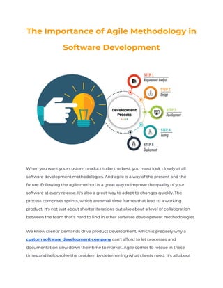 The Importance of Agile Methodology in
Software Development
When you want your custom product to be the best, you must look closely at all
software development methodologies. And agile is a way of the present and the
future. Following the agile method is a great way to improve the quality of your
software at every release. It's also a great way to adapt to changes quickly. The
process comprises sprints, which are small time frames that lead to a working
product. It's not just about shorter iterations but also about a level of collaboration
between the team that's hard to find in other software development methodologies.
We know clients' demands drive product development, which is precisely why a
custom software development company can't afford to let processes and
documentation slow down their time to market. Agile comes to rescue in these
times and helps solve the problem by determining what clients need. It's all about
 