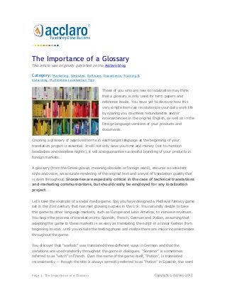 The Importance of a Glossary
This article was originally published on the Acclaro blog.

Category:   Marketing, Websites, Software, Documents, Training &
eLearning, Multimedia,Localization Tips


                                           Those of you who are new to localization may think
                                           that a glossary is only used for term papers and
                                           reference books. You have yet to discover how this
                                           very simple item can revolutionize your daily work life
                                           by sparing you countless redundancies and/or
                                           inconsistencies in the original English, as well as in the
                                           foreign language versions of your products and
                                           documents.


Creating a glossary of approved terms in each target language at the beginning of your
translation project is essential. It will not only save you time and money (not to mention
headaches and sleepless nights), it will also guarantee successful branding of your products in
foreign markets.


A glossary (from the Greek glossa, meaning obsolete or foreign word), ensures a consistent
style and voice, an accurate rendering of the original text and a level of translation quality that
is even throughout. Glossaries are especially critical in the case of technical translations
and marketing communications, but should really be employed for any localization
project.


Let’s take the example of a social media game. Say you have designed a Medieval fantasy game
set in the 21st century that has met glowing success in the U.S. You naturally decide to take
this game to other language markets, such as Europe and Latin America, to increase revenues.
You begin the process of translation into Spanish, French, German and Italian, assuming that
adapting the game to these markets is as easy as translating the script in a linear fashion from
beginning to end…until you initiate the testing phase and realize there are major inconsistencies
throughout the game.


You discover that “warlock” was translated three different ways in German and that the
variations are used randomly throughout the game in dialogues. “Sorcerer” is sometimes
referred to as “witch” in French. Even the name of the game itself, “Potion”, is translated
inconsistently — though the title is always correctly referred to as “Potion” in Spanish, the word


Page 1: The Importance of a Glossary                                       Copyright © Acclaro 2012
 