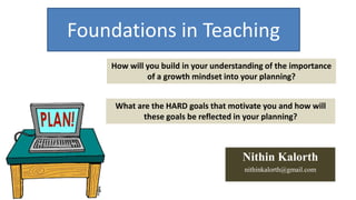 Foundations in Teaching 
How will you build in your understanding of the importance 
of a growth mindset into your planning? 
What are the HARD goals that motivate you and how will 
these goals be reflected in your planning? 
Nithin Kalorth 
nithinkalorth@gmail.com 
 