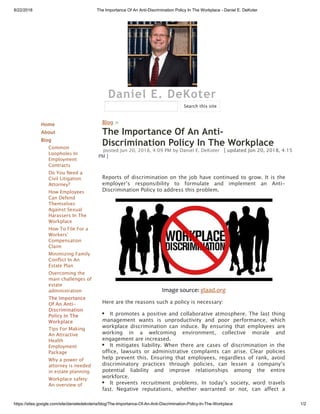 8/22/2018 The Importance Of An Anti-Discrimination Policy In The Workplace - Daniel E. DeKoter
https://sites.google.com/site/danieledekoteria/blog/The-Importance-Of-An-Anti-Discrimination-Policy-In-The-Workplace 1/2
Daniel E. DeKoter
Home
About
Blog
Common
Loopholes In
Employment
Contracts
Do You Need a
Civil Litigation
Attorney?
How Employees
Can Defend
Themselves
Against Sexual
Harassers In The
Workplace
How To File For a
Workers'
Compensation
Claim
Minimizing Family
Conflict In An
Estate Plan
Overcoming the
main challenges of
estate
administration
The Importance
Of An Anti-
Discrimination
Policy In The
Workplace
Tips For Making
An Attractive
Health
Employment
Package
Why a power of
attorney is needed
in estate planning
Workplace safety:
An overview of
Blog >
The Importance Of An Anti-
Discrimination Policy In The Workplace
posted Jun 20, 2018, 4:09 PM by Daniel E. DeKoter   [ updated Jun 20, 2018, 4:15
PM ]
Reports of discrimination on the job have continued to grow. It is the
employer’s responsibility to formulate and implement an Anti-
Discrimination Policy to address this problem.
Image source: glaad.org
Here are the reasons such a policy is necessary:
It promotes a positive and collaborative atmosphere. The last thing
management wants is unproductivity and poor performance, which
workplace discrimination can induce. By ensuring that employees are
working in a welcoming environment, collective morale and
engagement are increased.
It mitigates liability. When there are cases of discrimination in the
office, lawsuits or administrative complaints can arise. Clear policies
help prevent this. Ensuring that employees, regardless of rank, avoid
discriminatory practices through policies, can lessen a company’s
potential liability and improve relationships among the entire
workforce.
It prevents recruitment problems. In today’s society, word travels
fast. Negative reputations, whether warranted or not, can affect a
Search this site
 