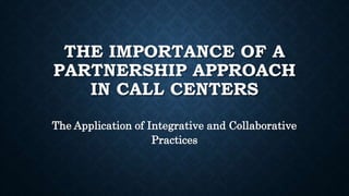 THE IMPORTANCE OF A
PARTNERSHIP APPROACH
IN CALL CENTERS
The Application of Integrative and Collaborative
Practices
 