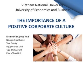 THE IMPORTANCE OF A
POSITIVE CORPORATE CULTURE
Members of group No.8
Nguyen Huu Huong
Tran Cao Ky
Nguyen Dieu Linh
Tran Thi Mai Linh
Pham Thuy Linh
Vietnam National University
University of Economics and Business
 