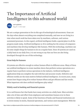 8/19/2019 The Importance of Artificial Intelligence in this advanced world
https://medium.com/@usmsystems23/the-importance-of-artificial-intelligence-in-this-advanced-world-671c77f2e781 1/4
The Importance of Arti cial
Intelligence in this advanced world
usm systems
Aug 19 · 5 min read
We are a unique generation to live in this age of technological advancement. Gone are
the days when almost everything was completed manually, and now we are living in a
time when much work has been taken over by machines, software, and various
automated processes. In this regard, artificial intelligence holds a special place in all the
progress made today. Artificial intelligence or AI is nothing but the science of computers
and machines that develop intelligence like humans. With this technology, machines can
do some simple things for humans to do on a regular basis. Since AI systems are used on
a daily basis in our daily lives, it is not wrong to say that our lives are also being
developed through the use of this technology.
Great help for humans
AI systems are effective enough to reduce human efforts in different areas. Many of them
use artificial intelligence to create machine slaves that perform various operations on a
regular basis to perform various operations in the industry. Artificial intelligence
applications help you complete the task with fast and accurate results. Defective and
efficient worlds are the main motives behind artificial intelligence. In recent years, many
sectors have begun using AI to reduce human efforts and get efficient and fast results.
What important role does artificial intelligence play today?
Widely used in banking and financial systems
It is a well-known fact that banks have many activities on a daily basis. Most activities
take a lot of time and effort from employees and sometimes human error in these
activities is likely to speak. Some of the functions of banks and financial institutions are
to invest money in stocks, financial operations, and various asset management. With the
 