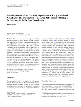 The Importance of Art Viewing Experiences in Early Childhood
Visual Arts: The Exploration of a Master Art Teacher’s Strategies
for Meaningful Early Arts Experiences
Angela Eckhoff
Published online: 25 October 2007
Ó Springer Science+Business Media, LLC 2007
Abstract The visual arts can be an important and rich
domain of learning for young children. In PreK education,
The Task Force on Children’s Learning and the Arts: Birth
to Age Eight (Young children and the arts: Making crea-
tive connections, Washington, DC: Arts Education
Partnership, 1998) recommends that art experiences for
young children include activities designed to introduce
children to works of art that are high quality and devel-
opmentally appropriate in both content and presentation.
This paper documents the teaching strategies utilized by a
master art teacher at the Denver Art Museum to engage
preschool-age students in art viewing experiences which
were part of a museum-based art program. This research
provides support for integrating rich, meaningful art
viewing experiences as a regular part of young children’s
arts experiences while offering early childhood educators
teaching strategies for early art viewing experiences.
Keywords Art appreciation Á Early childhood Á
Museum education Á Teaching strategies Á
Visual art education
Introduction
Through engagement in art viewing and art making expe-
riences, the visual arts1
can be an important and rich
domain of learning for young children. In early childhood
arts education, art viewing or art appreciation experiences
are often non-existent or a minor component of children’s
interactions with the visual arts (Epstein and Trimis 2002;
Colbert and Taunton 1992). However, support for intro-
ducing children to art viewing experiences is evident in the
national education standards and curriculum recommen-
dations for children birth through eight. In K-12 education,
national standards for arts education support activities
associated with art viewing experiences (NAEA 1994).
Similarly, in Pre-K education, the Task Force on Chil-
dren’s Learning and the Arts: Birth to Age Eight (1998)
recommends that art experiences for young children
include activities designed to introduce children to works
of art that are high quality and developmentally appropriate
in both content and presentation. In spite of these standards
and recommendations, art viewing experiences remain, at
best, a minor component of young children’s visual arts
education. It is likely that there are multiple factors that
contribute to this trend; early educators’ lack of training or
experience with the visual arts is one probable contributing
factor. The research reported in this article provides sup-
port for integrating rich, meaningful art viewing
experiences as a regular part of young children’s arts
experiences while offering early childhood educators
teaching strategies for early art viewing experiences.
Theoretical Framework
The museum-based research examined here explores an
early childhood art program that emphasized both art
viewing and art making experiences for young children. As
such, this research required a theoretical framework that
A. Eckhoff (&)
Eugene T. Moore School of Education, Clemson University,
401 B Tillman Hall, Clemson, SC 29634-0705, USA
e-mail: eckhoff@clemson.edu
1
In this paper, the visual arts are deﬁned as a broad category of the
arts that includes the ﬁne arts, communication and design arts, and
architecture and environmental arts (NAEA 1994).
123
Early Childhood Educ J (2008) 35:463–472
DOI 10.1007/s10643-007-0216-1
 