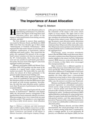 Financial Analysts Journal
           Volume 66  Number 2
           ©2010 CFA Institute



                                         PERSPECTIVES


                 The Importance of Asset Allocation
                                             Roger G. Ibbotson


H
           ow important is asset allocation policy in       policy gives us the passive return (beta return), and
           determining performance? In particular,          the remainder of the return is the active return
           what is the impact of the long-term asset        (alpha or excess return). The alpha sums to zero
           allocation policy mix relative to the            across all portfolios (before costs) because on aver-
impact of active performance from timing, security          age, managers do not beat the market. In aggregate,
selection, and fees?                                        the gross active return is zero. Therefore, on aver-
     The first attempt to answer these questions            age, the passive asset allocation policy determines
was made by Brinson, Hood, and Beebower (BHB                100 percent of the return before costs and some-
1986) more than two decades ago in their article            what more than 100 percent of the return after costs.
“Determinants of Portfolio Performance.” BHB                The 100 percent answer pertains to the all-inclusive
regressed the time-series returns of each fund on a         market portfolio and is a mathematical identity—at
weighted combination of benchmark indices                   the aggregate level.
reflecting each fund’s policy. They found that the               Surprisingly, many investors mistakenly
policy mix explained 93.6 percent of the average            believe that the BHB (1986) result (that asset alloca-
fund’s return variation over time (as measured by           tion policy explains more than 90 percent of perfor-
the R2). Unfortunately, their time-series results           mance) applies to the return level (the 100 percent
were not very sensitive to each fund’s asset alloca-        answer). BHB, however, wrote only about the vari-
tion policy because most of the high R2 came from           ation of returns, so they likely never encouraged
aggregate market movement.                                  this misrepresentation.1
     Ibbotson and Kaplan (2000) and Hensel, Ezra,                Many investors have a different question in
and Ilkiw (HEI 1991) pointed out that most of the           mind: Why does your return differ from mine?—or
variation in a typical fund’s return comes from             more specifically, What portion of the variation in
market movement. The funds differ by asset allo-            fund return differences is attributable to fund asset
cation, but almost all of them participate in the           allocation policy differences? The answer to this
general market instead of just holding cash.                question can come either from a cross-sectional
     The BHB (1986) study spawned a large litera-           comparison across funds or from a time-series per-
ture, most of it published in this journal. Much of         formance for each fund in excess of the market. In
this literature points out that the BHB answer does         either case, the answer is nowhere near 90 percent.
not match up with investor questions. Neverthe-                  Ibbotson and Kaplan (2000) presented a cross-
less, the idea that asset allocation policy explains        sectional regression on annualized cumulative
more than 90 percent of performance has become
                                                            returns across a large universe of balanced funds
accepted folklore.
                                                            over a 10-year period and found that about 40
     In “Does Asset Allocation Explain 40, 90, or 100
                                                            percent of the variation of returns across funds was
Percent of Performance?” (Ibbotson and Kaplan
                                                            explained by policy. Vardharaj and Fabozzi (2007)
2000), the 100 percent answer corresponds to the
                                                            applied Ibbotson and Kaplan by using similar tech-
question that is most commonly asked by investors:
                                                            niques for equity funds and found that the R2s were
What percentage of my return comes from my asset
                                                            time-period sensitive and that approximately 33
allocation policy? This question is very important,
                                                            percent to 75 percent of the variance in fund returns
but it has a fairly trivial answer. Asset allocation
                                                            across funds was attributable to differences in asset
                                                            allocation policy.
Roger G. Ibbotson is chairman and chief investment               As Xiong, Ibbotson, Idzorek, and Chen (2010)
officer of Zebra Capital, Milford, Connecticut; a profes-   demonstrated, the actual percentage of the varia-
sor in practice at the Yale School of Management, New       tion of returns among funds that is explained by
Haven, Connecticut; and founder of and adviser to           policy is sample specific. It is not necessarily 40
Ibbotson Associates, a Morningstar company, Chicago.        percent, as in Ibbotson and Kaplan (2000), but has

18     www.cfapubs.org                                                                       ©2010 CFA Institute
 