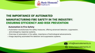THE IMPORTANCE OF AUTOMATED
MANUFACTURING FIRE SAFETY IN THE INDUSTRY:
ENSURING EFFICIENCY AND RISK PREVENTION
Automation revolutionizes fire safety measures, offering advanced detection, suppression,
and emergency response systems.
Overview of automation in fire safety, importance of technological advancements.
Image depicting automated fire detection and suppression systems.
Automation in Fire Safety
www.basicelements.in
info@basicelements.in
 