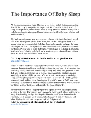 The Importance Of Baby Sleep
All living creatures need sleep. Sleeping gives people and all living creatures the
time for the body to recuperate and regenerate. Lion’s needs 16 to 18 hours of
sleep, while primates, ten to twelve hours of sleep. Humans need on average six to
eight hours sleep to rejuvenate. Human babies need a full eight hours of sleep and
naps in between.
The body uses sleep as a way to regenerate cells and refresh the brain and overall
aids in the development of our body, mind, and health. During our sleep, the
human body can regenerate hair follicles, fingernails, toenails and even the outer
covering of the skin. This happens because of the automatic pilot that is built into
our bodies. People tend to think that the body only needs to recharge spent energy
on the day’s work but in truth the body works the regeneration cycle much faster
when the brain does not control much action.
Dats why we recommend all mums to check this product out
https://bit.ly/30qaoul
Babies therefore need their sleeping time to develop muscles, limbs, and skeletal
structure. In order to achieve a good night’s sleep for your baby, it is important that
your baby have comfortable and inviting bedding. The secret to a good bed is one
that feels just right. Beds that are to big may make your little one feel insecure.
Your baby’s bed should be cozy and offer security for them to get a good night
sleep. Selecting the proper bedding should also be a concern. The bedding should
be easy to touch and feel cozy. Bedding that is to stiff or even to fluffy decreases
your baby’s comfort level and therefore reduces his/her sleep time. We would want
our babies to enjoy their beds and consider it a place of security.
Try to make your baby’s sleeping experience a pleasant one. Bedding should be
inviting to the eye. There are so many wonderful patterns and fabrics on the market
today that choosing the right bedding should not be to difficult. Remember that
your baby needs enough rest to stimulate his/her growth and development and
when this is achieved, your baby can reach his full potential.
Dats why we recommend all mums to check this product out
https://bit.ly/30qaoul
 