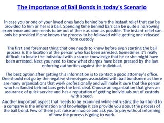 The importance of Bail Bonds in today's Scenario

 In case you or one of your loved ones lands behind bars the instant relief that can be
 provided to him or her is a bail. Spending time behind bars can be quite a harrowing
experience and one needs to be out of there as soon as possible. The instant relief can
 only be provided if one knows the process to be followed while getting one released
                                      from custody.
   The first and foremost thing that one needs to know before even starting the bail
  process is the location of the person who has been arrested. Sometimes it’s really
  difficult to locate the individual with a scarce knowledge that he or she might have
  been arrested. Next you need to know what charges have been pressed by the law
                        enforcing authorities against the individual.
  The best option after getting this information is to contact a good attorney's office.
One should not go by the negative stereotypes associated with bail bondsmen as there
 are many organizations that work professionally and will make it sure that the person
 who has landed behind bars gets the best deal. Choose an organization that gives an
  assurance of quick service and has a reputation of getting individuals out of custody
                                       with speed.
Another important aspect that needs to be examined while entrusting the bail bond to
 a company is the information and knowledge it can provide you about the process of
 the bail bond. Few of them just raise an invoice and ask you to pay without informing
                          of how the process is going to work.
 